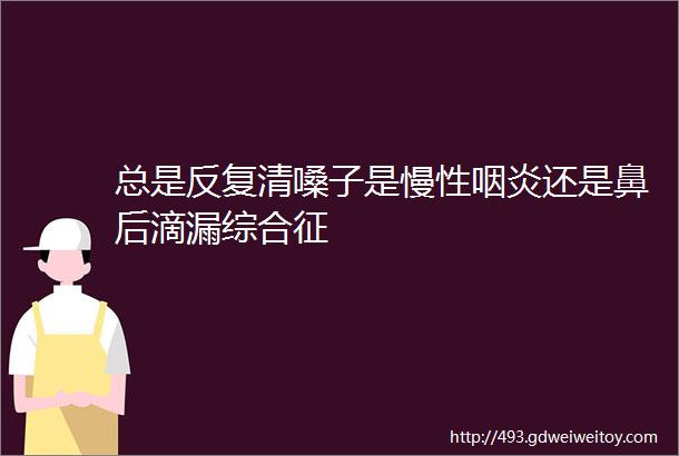 总是反复清嗓子是慢性咽炎还是鼻后滴漏综合征